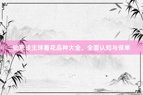 仙东谈主球着花品种大全，全面认知与保举