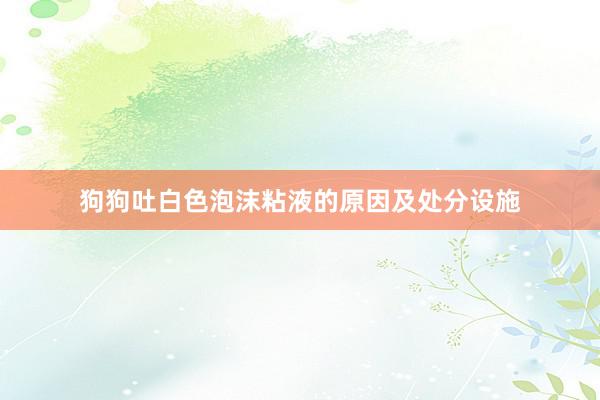 狗狗吐白色泡沫粘液的原因及处分设施